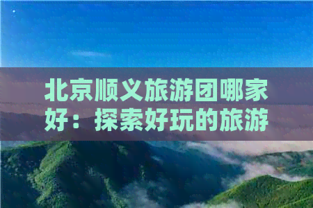 北京顺义旅游团哪家好：探索好玩的旅游点和公司