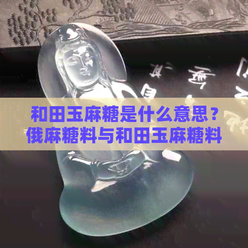 和田玉麻糖是什么意思？俄麻糖料与和田玉麻糖料的区别与价值评估