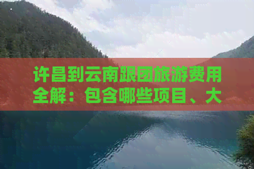 许昌到云南跟团旅游费用全解：包含哪些项目、大概需要多少钱？