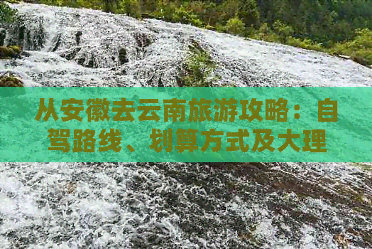 从安徽去云南旅游攻略：自驾路线、划算方式及大理、丽江、昆明等地游玩建议