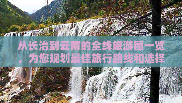 从长治到云南的全线旅游团一览，为您规划更佳旅行路线和选择合适团队