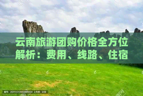 云南旅游团购价格全方位解析：费用、线路、住宿等详细信息一应俱全！