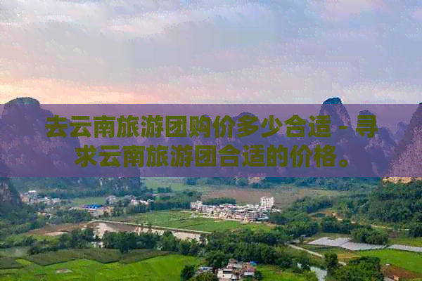 去云南旅游团购价多少合适 - 寻求云南旅游团合适的价格。