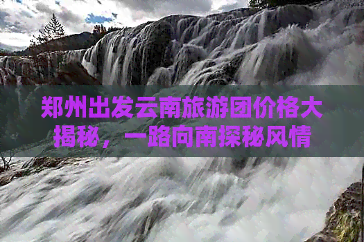 郑州出发云南旅游团价格大揭秘，一路向南探秘风情