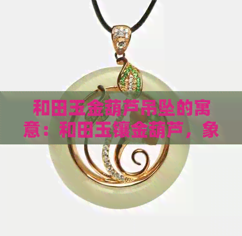 和田玉金葫芦吊坠的寓意：和田玉镶金葫芦，象征吉祥如意，带来平安与好运。