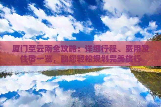 厦门至云南全攻略：详细行程、费用及住宿一览，助您轻松规划完美旅行