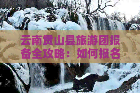 云南贡山县旅游团报备全攻略：如何报名、注意事项及行程安排一应俱全