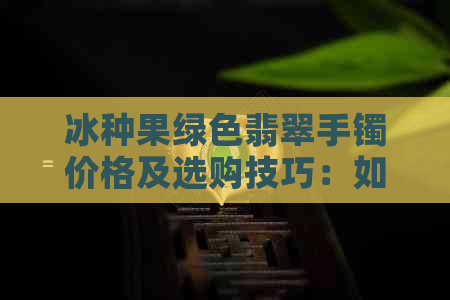 冰种果绿色翡翠手镯价格及选购技巧：如何挑选高品质翡翠手镯