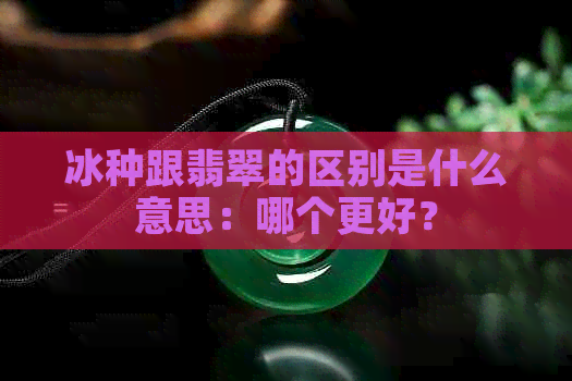 冰种跟翡翠的区别是什么意思：哪个更好？