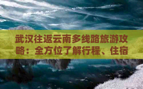 武汉往返云南多线路旅游攻略：全方位了解行程、住宿、交通及景点推荐