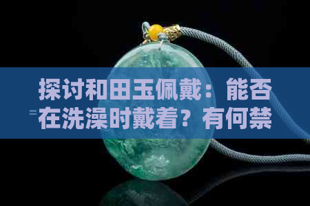 探讨和田玉佩戴：能否在洗澡时戴着？有何禁忌？