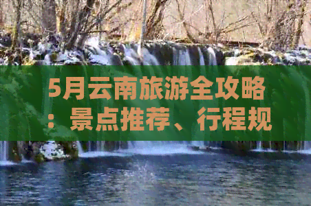 5月云南旅游全攻略：景点推荐、行程规划、住宿信息及必备注意事项