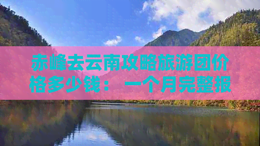 赤峰去云南攻略旅游团价格多少钱： 一个月完整报价，每天行程费用解析