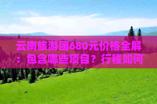 云南旅游团680元价格全解：包含哪些项目？行程如何安排？注意事项有哪些？