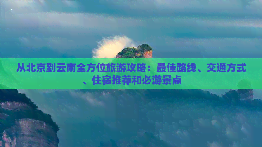 从北京到云南全方位旅游攻略：更佳路线、交通方式、住宿推荐和必游景点