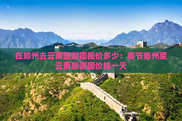 在郑州去云南旅游团报价多少：春节郑州至云南旅游团价格一天