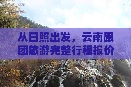 从日照出发，云南跟团旅游完整行程报价及注意事项，让您的旅行更省心！