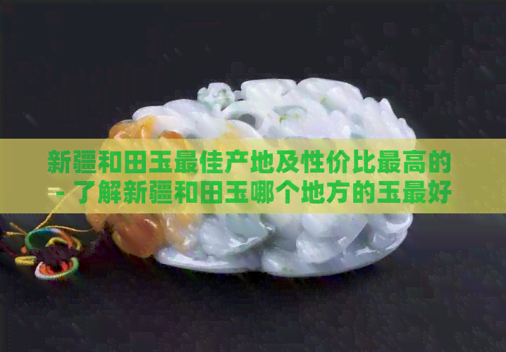 新疆和田玉更佳产地及性价比更高的 - 了解新疆和田玉哪个地方的玉更好