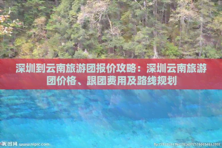 深圳到云南旅游团报价攻略：深圳云南旅游团价格、跟团费用及路线规划