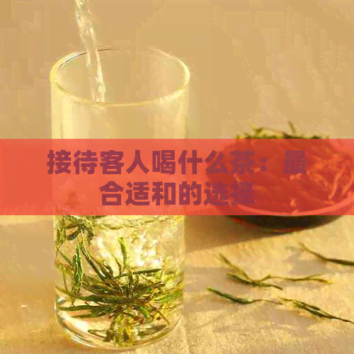 接待客人喝什么茶：最合适和的选择