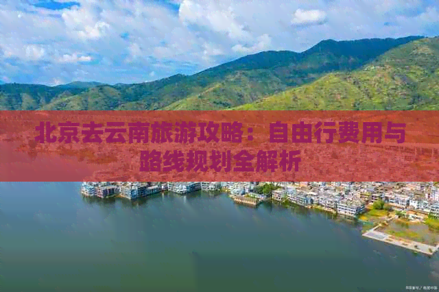 北京去云南旅游攻略：自由行费用与路线规划全解析