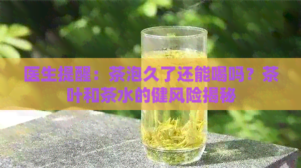 医生提醒：茶泡久了还能喝吗？茶叶和茶水的健风险揭秘