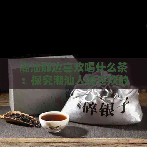 潮汕那边喜欢喝什么茶：探究潮汕人最喜欢的茶品