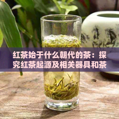 红茶始于什么朝代的茶：探究红茶起源及相关器具和茶叶
