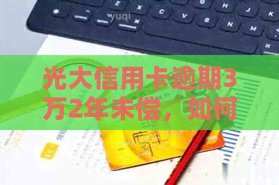 光大信用卡逾期3万2年未偿，如何解决逾期还款问题及后续影响？