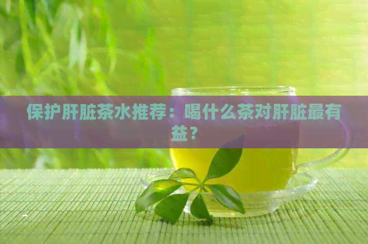 保护肝脏茶水推荐：喝什么茶对肝脏最有益？