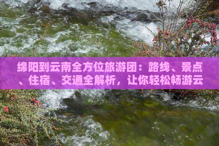 绵阳到云南全方位旅游团：路线、景点、住宿、交通全解析，让你轻松畅游云南