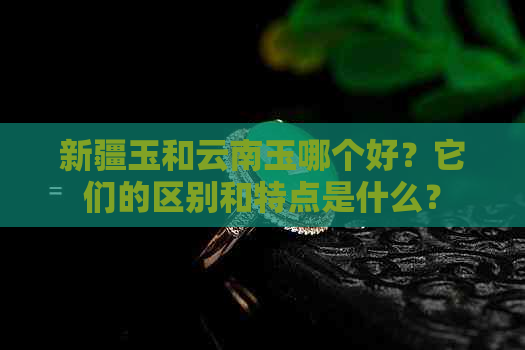 新疆玉和云南玉哪个好？它们的区别和特点是什么？