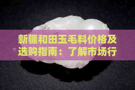 新疆和田玉毛料价格及选购指南：了解市场行情、品质判断与购买建议