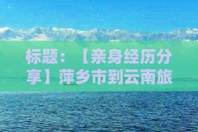 标题：【亲身经历分享】萍乡市到云南旅游攻略：人均费用大概需要多少？