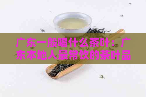 广东一般喝什么茶叶：广东本地人最常饮的茶叶品种及口味。