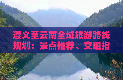 遵义至云南全域旅游路线规划：景点推荐、交通指南、住宿建议一应俱全