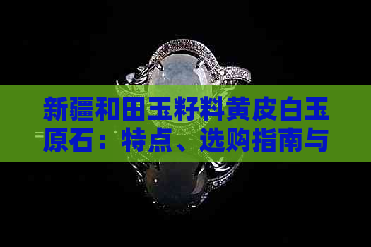 新疆和田玉籽料黄皮白玉原石：特点、选购指南与收藏价值全面解析