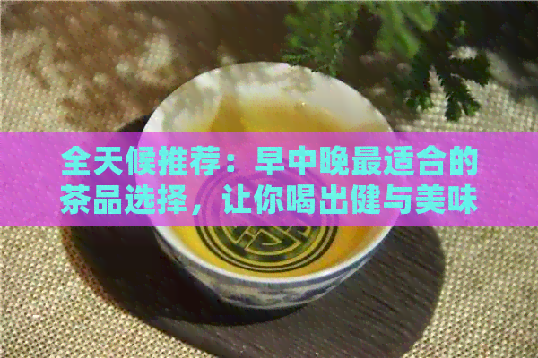 全天候推荐：早中晚最适合的茶品选择，让你喝出健与美味！