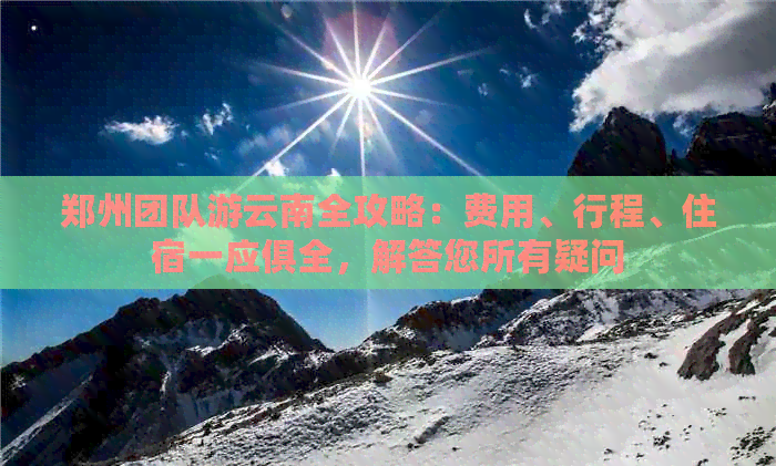 郑州团队游云南全攻略：费用、行程、住宿一应俱全，解答您所有疑问