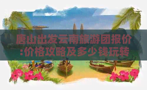 唐山出发云南旅游团报价:价格攻略及多少钱玩转丽江、版纳等地