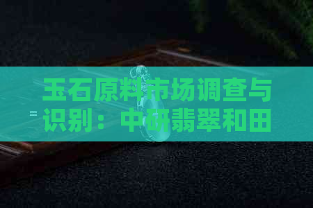 玉石原料市场调查与识别：中研翡翠和田玉分析报告