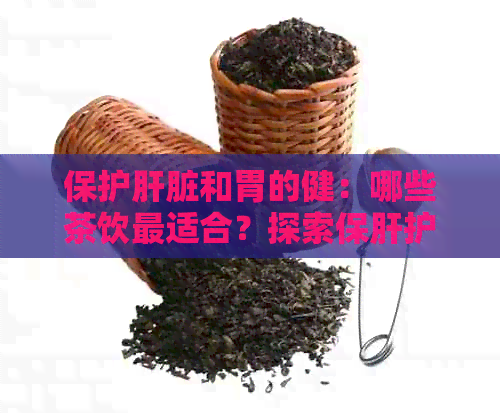 保护肝脏和胃的健：哪些茶饮最适合？探索保肝护胃茶的完整指南