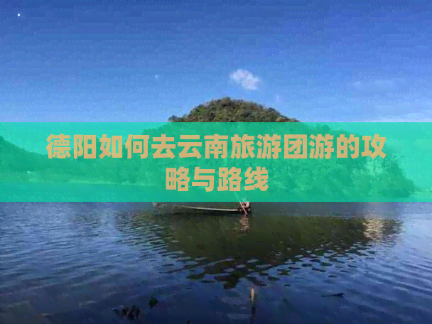 德阳如何去云南旅游团游的攻略与路线