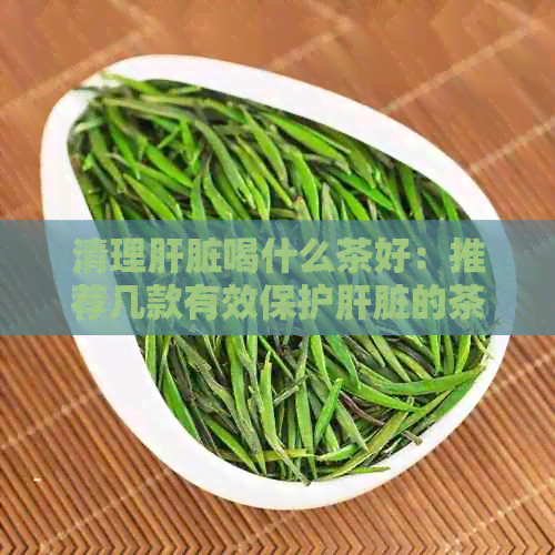 清理肝脏喝什么茶好：推荐几款有效保护肝脏的茶，助您快速恢复健。