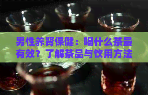 男性养肾保健：喝什么茶最有效？了解茶品与饮用方法，全面改善肾功能