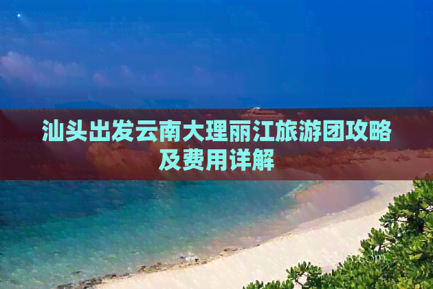 汕头出发云南大理丽江旅游团攻略及费用详解