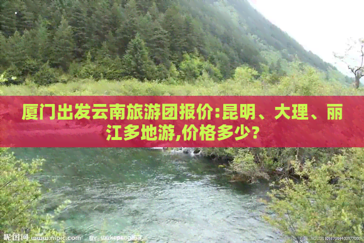 厦门出发云南旅游团报价:昆明、大理、丽江多地游,价格多少?