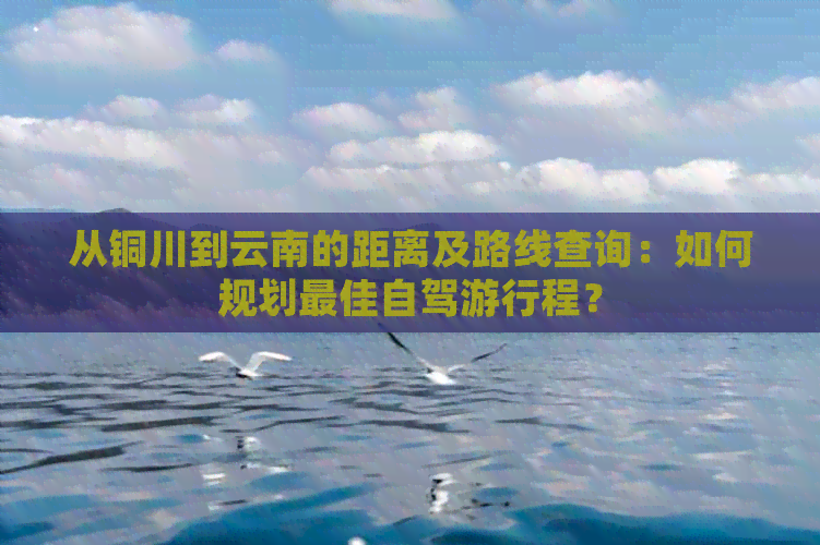 从铜川到云南的距离及路线查询：如何规划更佳自驾     程？