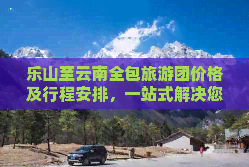 乐山至云南全包旅游团价格及行程安排，一站式解决您的出行需求