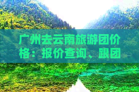 广州去云南旅游团价格：报价查询、跟团报价及价格表一览